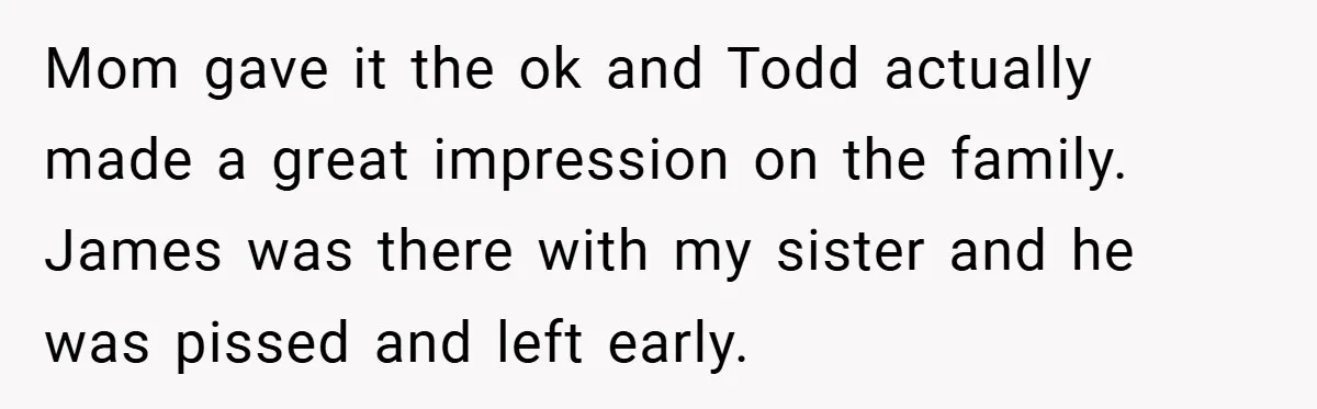 Mom gave it the ok and Todd actually made a great impression on the family. James was there with my sister and he was pissed and left early.