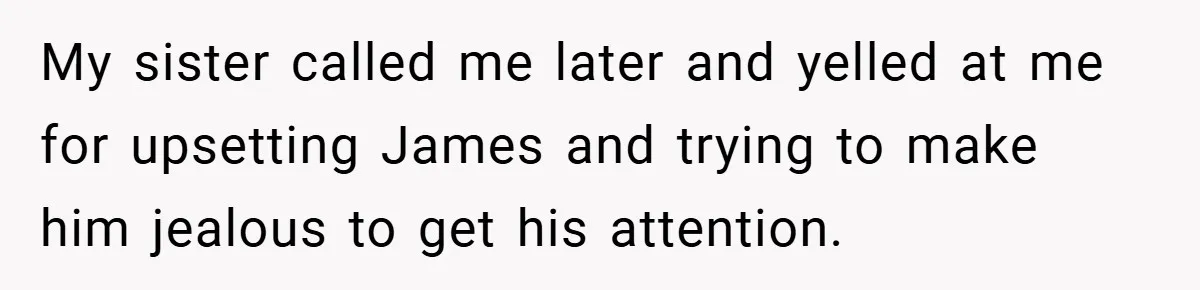 My sister called me later and yelled at me for upsetting James and trying to make him jealous to get his attention.