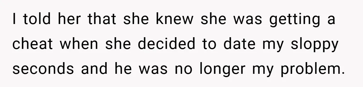 I told her that she knew she was getting a cheat when she decided to date my sloppy seconds and he was no longer my problem.