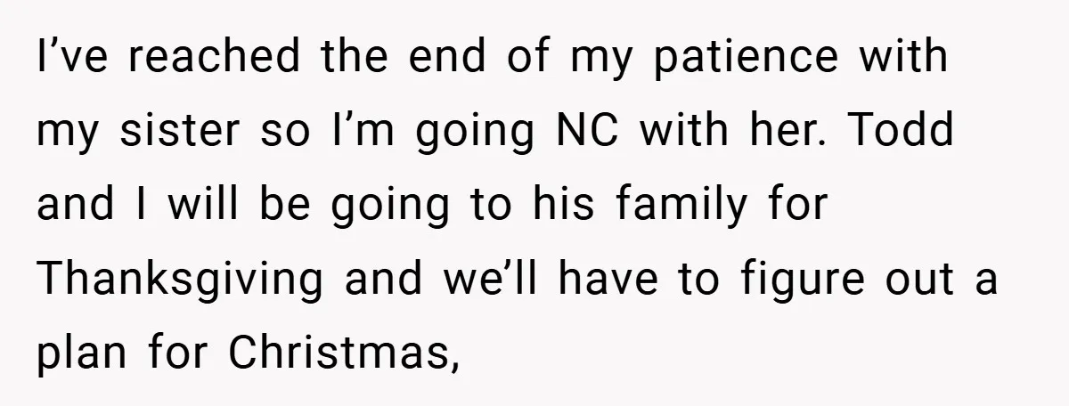 I’ve reached the end of my patience with my sister so I’m going NC with her. Todd and I will be going to his family for Thanksgiving and we’ll have...