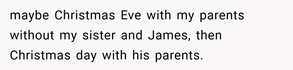maybe Christmas Eve with my parents without my sister and James, then Christmas day with his parents.
