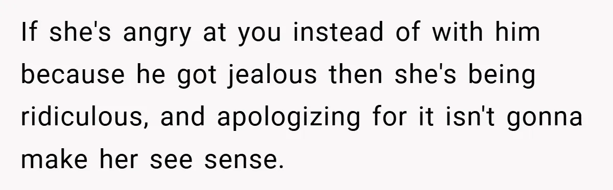 If she's angry at you instead of with him because he got jealous then she's being ridiculous, and apologizing for it isn't gonna make her see sense.