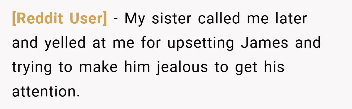 [Reddit User] − My sister called me later and yelled at me for upsetting James and trying to make him jealous to get his attention.