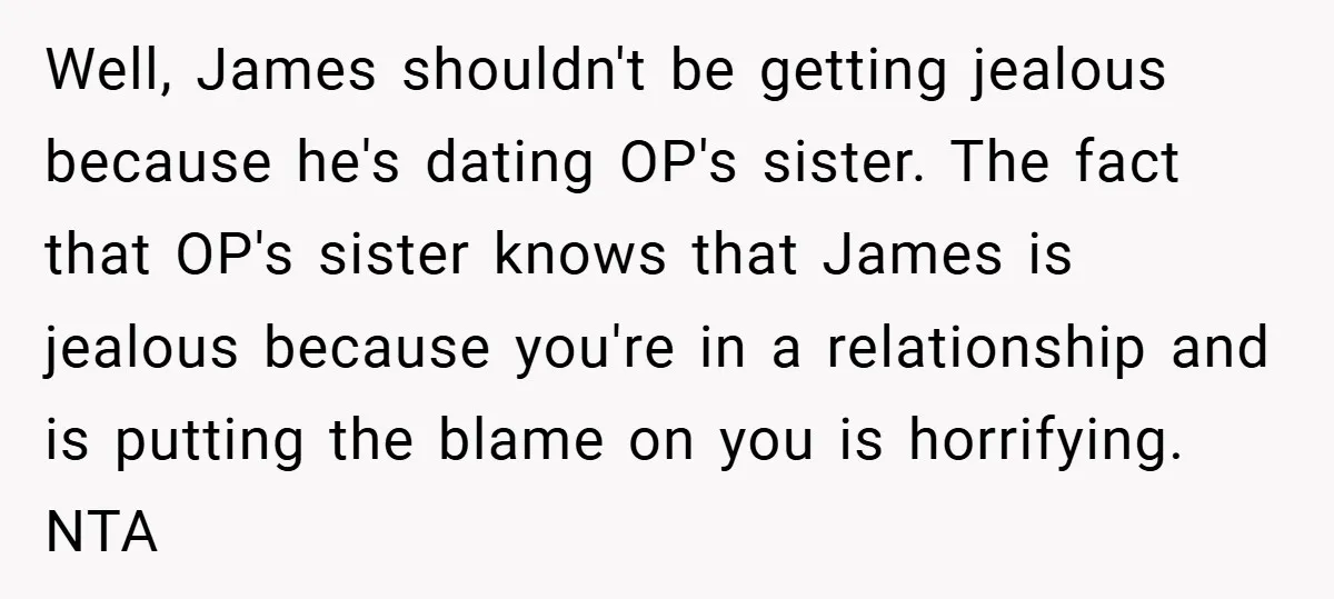 Well, James shouldn't be getting jealous because he's dating OP's sister. The fact that OP's sister knows that James is jealous because you're in a relationship and is putting the...