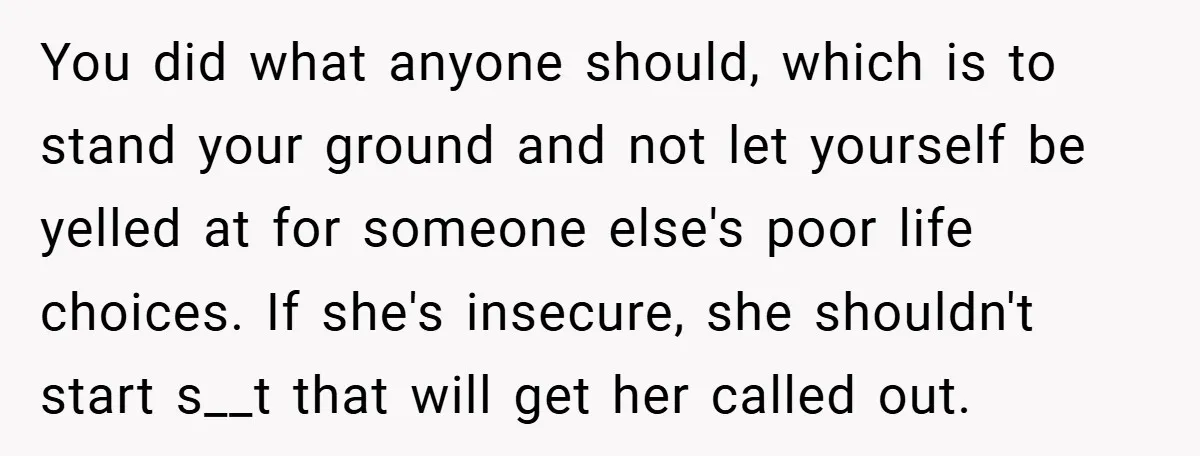 You did what anyone should, which is to stand your ground and not let yourself be yelled at for someone else's poor life choices. If she's insecure, she shouldn't start...