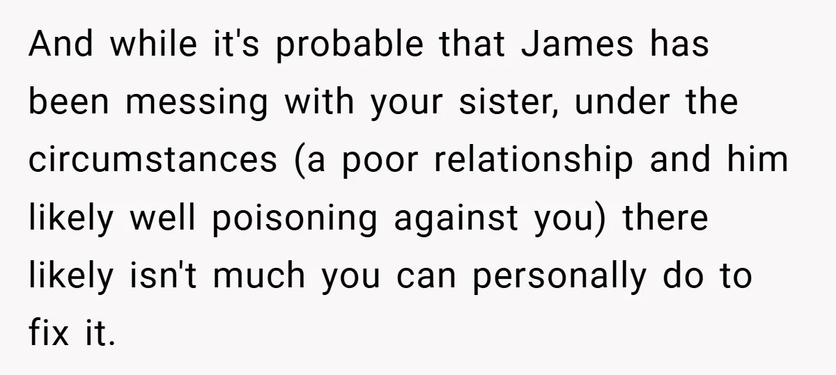 And while it's probable that James has been messing with your sister, under the circumstances (a poor relationship and him likely well poisoning against you) there likely isn't much you...