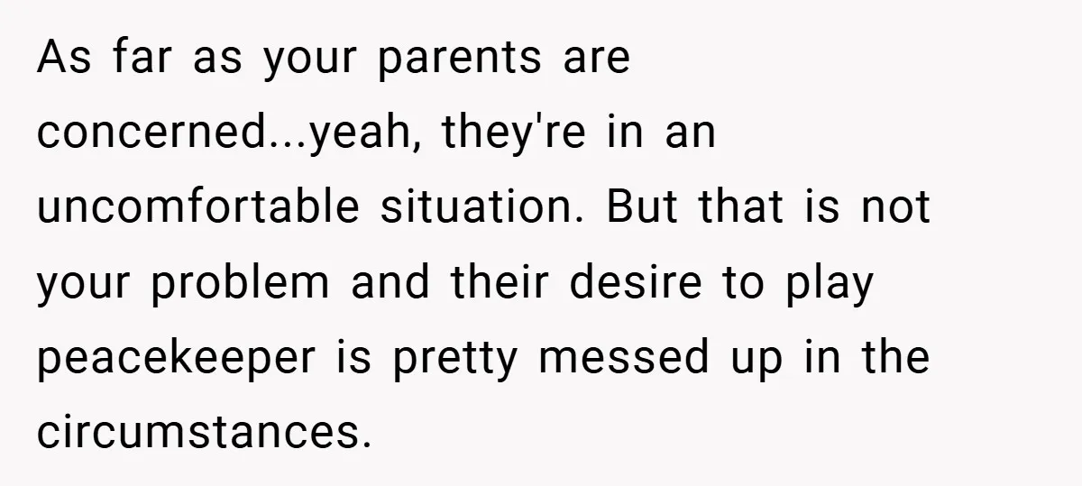 As far as your parents are concerned...yeah, they're in an uncomfortable situation. But that is not your problem and their desire to play peacekeeper is pretty messed up in the...