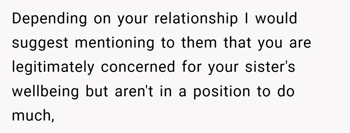 Depending on your relationship I would suggest mentioning to them that you are legitimately concerned for your sister's wellbeing but aren't in a position to do much,