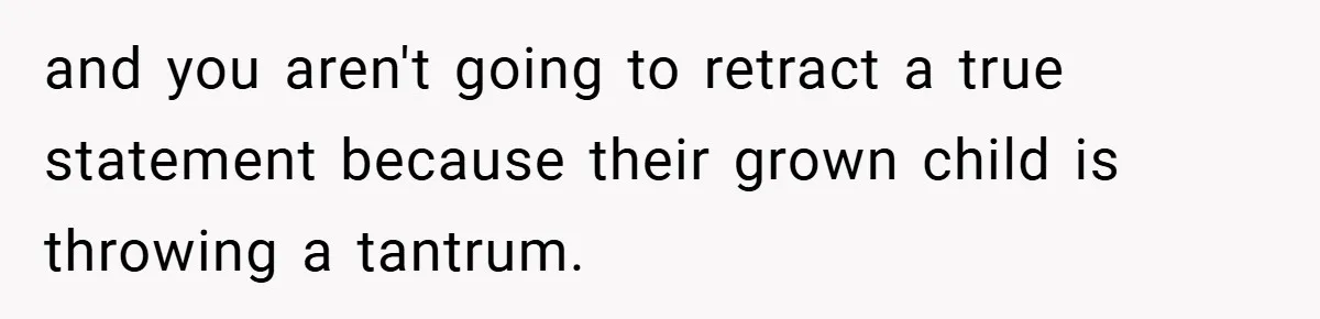 and you aren't going to retract a true statement because their grown child is throwing a tantrum.