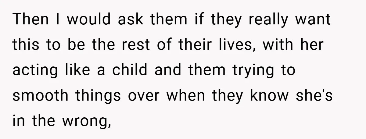 Then I would ask them if they really want this to be the rest of their lives, with her acting like a child and them trying to smooth things over...