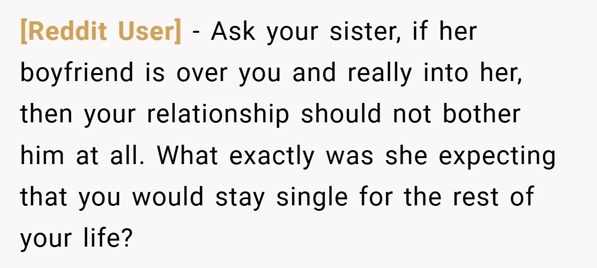 [Reddit User] − Ask your sister, if her boyfriend is over you and really into her, then your relationship should not bother him at all. What exactly was she expecting...