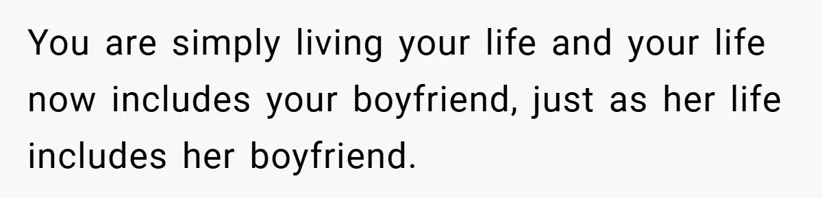 You are simply living your life and your life now includes your boyfriend, just as her life includes her boyfriend.