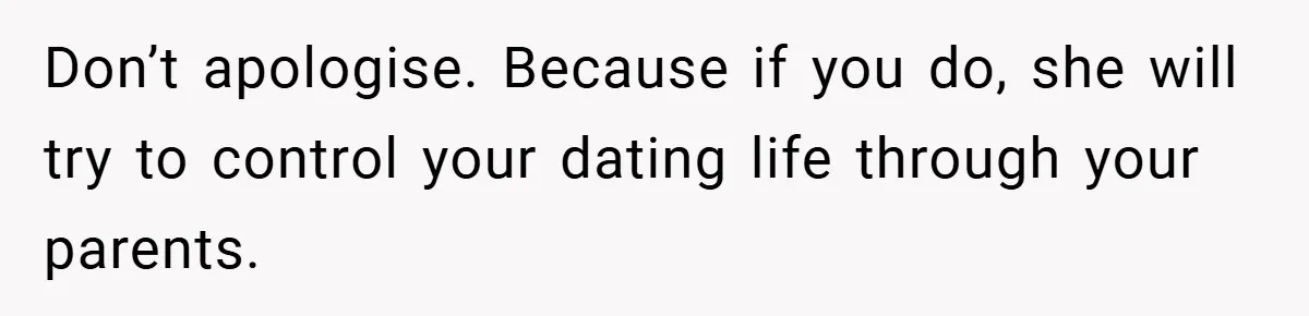 Don’t apologise. Because if you do, she will try to control your dating life through your parents.