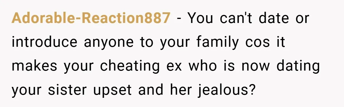 Adorable-Reaction887 − You can't date or introduce anyone to your family cos it makes your cheating ex who is now dating your sister upset and her jealous?