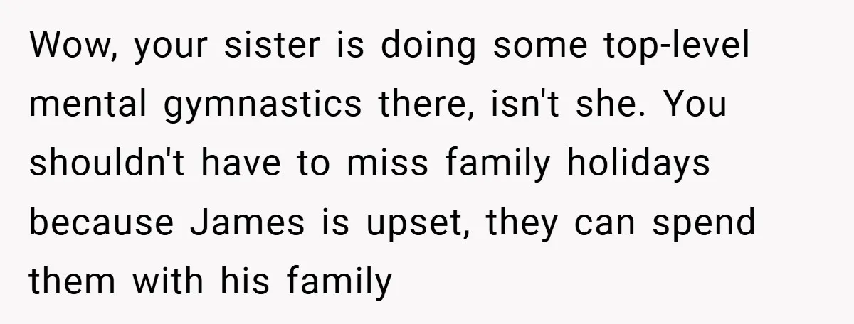 Wow, your sister is doing some top-level mental gymnastics there, isn't she. You shouldn't have to miss family holidays because James is upset, they can spend them with his family