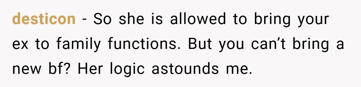 desticon − So she is allowed to bring your ex to family functions. But you can’t bring a new bf? Her logic astounds me.
