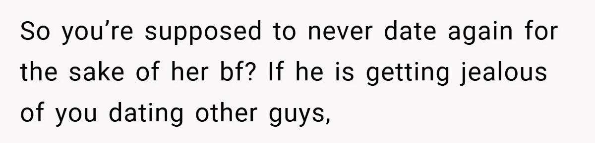 So you’re supposed to never date again for the sake of her bf? If he is getting jealous of you dating other guys,