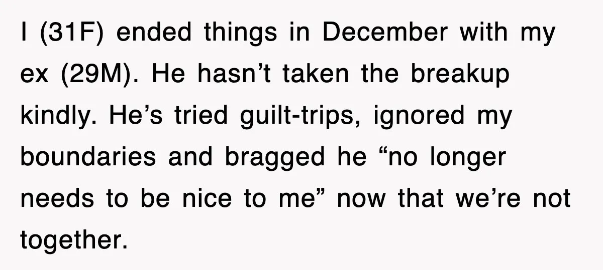 I (31F) ended things in December with my ex (29M). He hasn’t taken the breakup kindly. He’s tried guilt-trips, ignored my boundaries and bragged he “no longer needs to be...