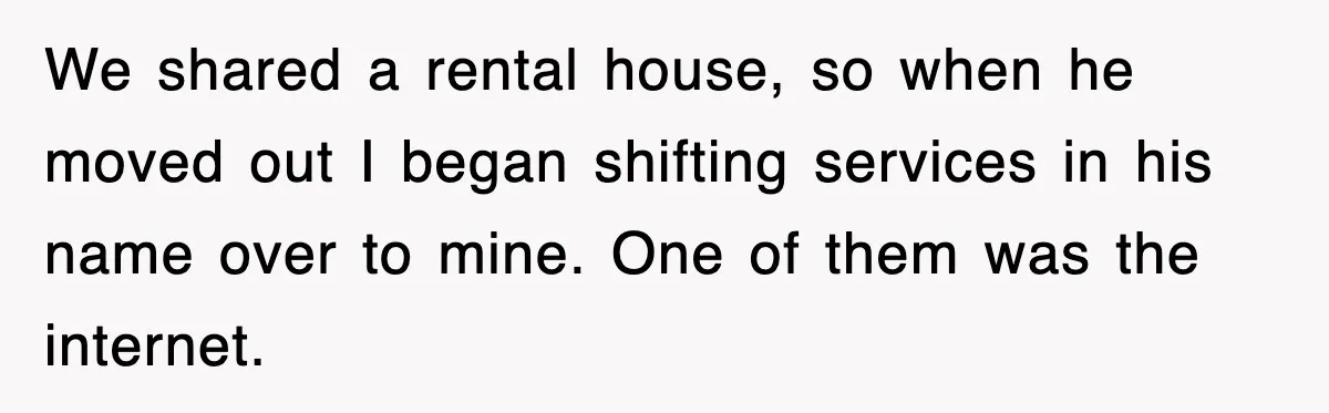 We shared a rental house, so when he moved out I began shifting services in his name over to mine. One of them was the internet.