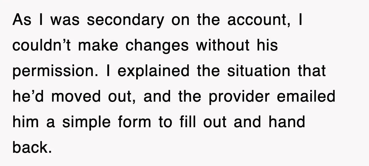 As I was secondary on the account, I couldn’t make changes without his permission. I explained the situation that he’d moved out, and the provider emailed him a simple form...