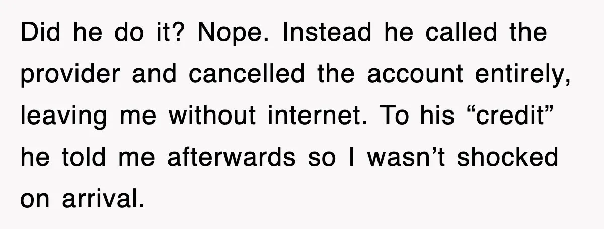 Did he do it? Nope. Instead he called the provider and cancelled the account entirely, leaving me without internet. To his “credit” he told me afterwards so I wasn’t shocked...