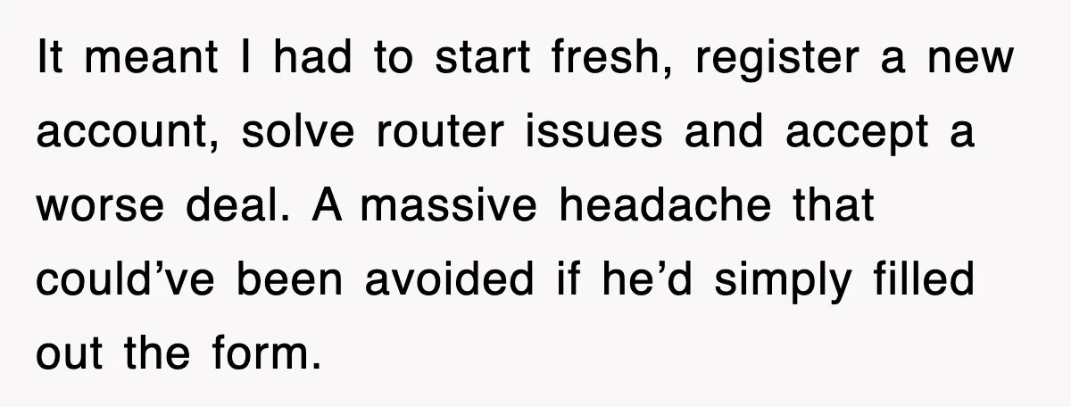 It meant I had to start fresh, register a new account, solve router issues and accept a worse deal. A massive headache that could’ve been avoided if he’d simply filled...