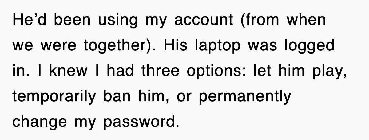 He’d been using my account (from when we were together). His laptop was logged in. I knew I had three options: let him play, temporarily ban him, or permanently change...