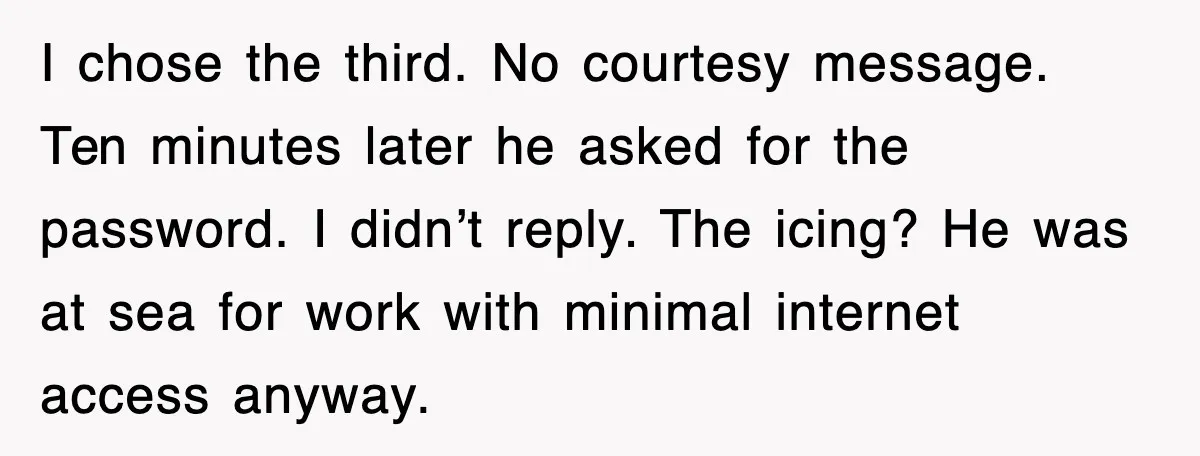 I chose the third. No courtesy message. Ten minutes later he asked for the password. I didn’t reply. The icing? He was at sea for work with minimal internet access...