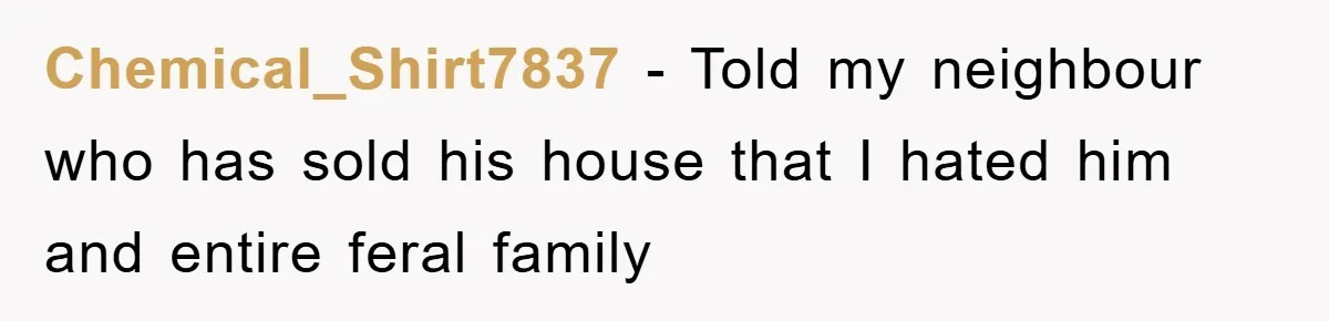 Chemical_Shirt7837 − Told my neighbour who has sold his house that I hated him and entire feral family