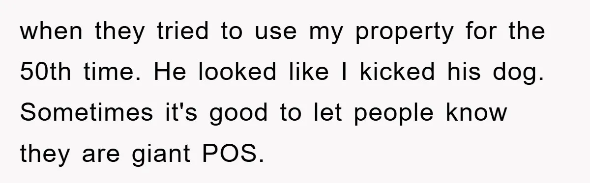 when they tried to use my property for the 50th time. He looked like I kicked his dog. Sometimes it's good to let people know they are giant POS.