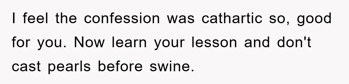 I feel the confession was cathartic so, good for you. Now learn your lesson and don't cast pearls before swine.