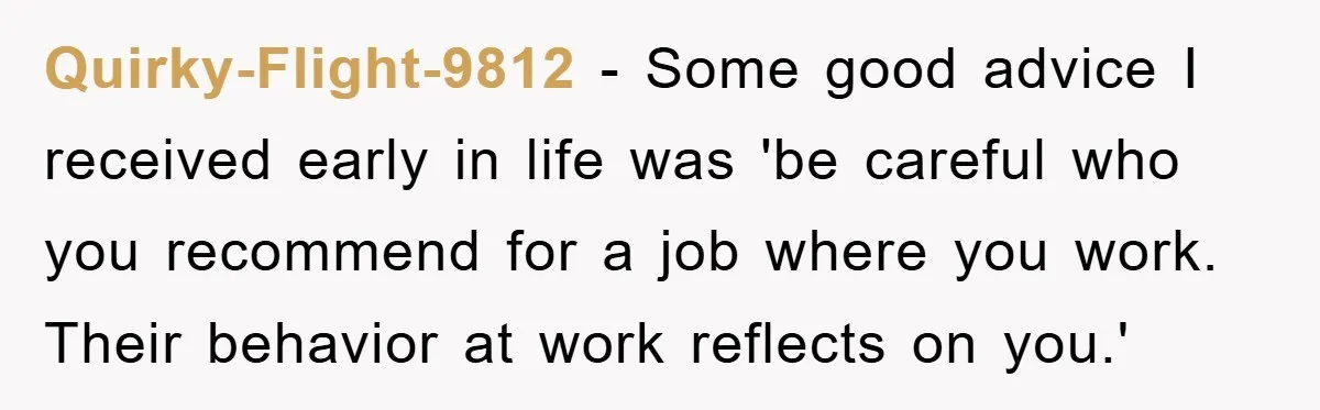 Quirky-Flight-9812 − Some good advice I received early in life was 'be careful who you recommend for a job where you work. Their behavior at work reflects on you.'