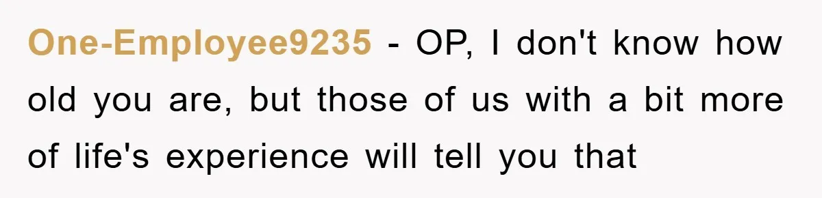 One-Employee9235 − OP, I don't know how old you are, but those of us with a bit more of life's experience will tell you that
