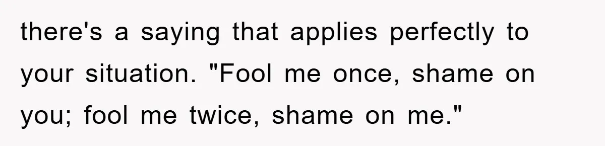there's a saying that applies perfectly to your situation. "Fool me once, shame on you; fool me twice, shame on me."