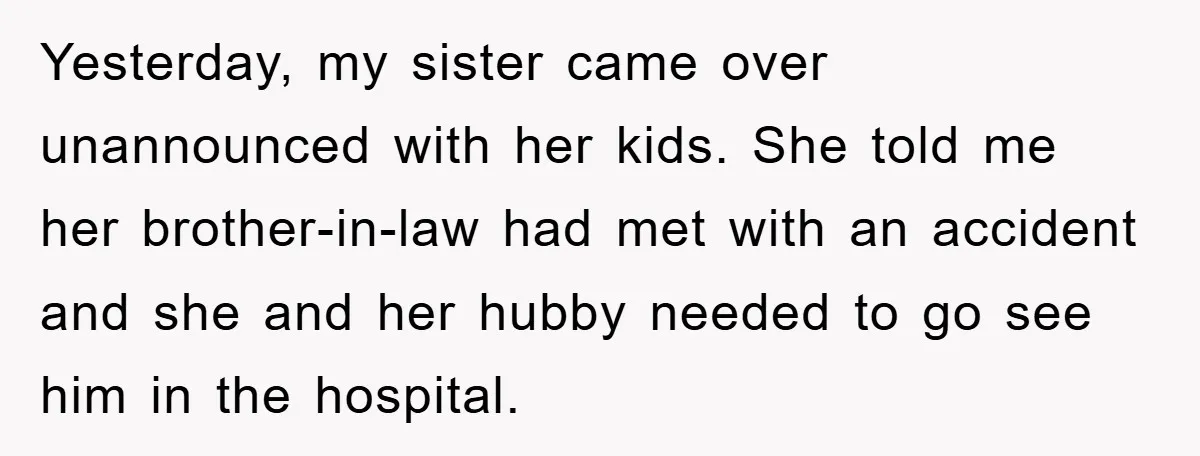 Yesterday, my sister came over unannounced with her kids. She told me her brother-in-law had met with an accident and she and her hubby needed to go see him in...