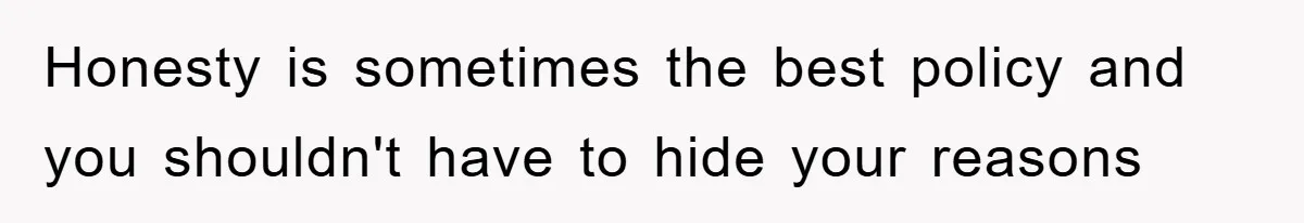 Honesty is sometimes the best policy and you shouldn't have to hide your reasons