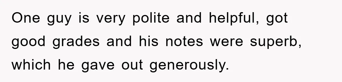 One guy is very polite and helpful, got good grades and his notes were superb, which he gave out generously.