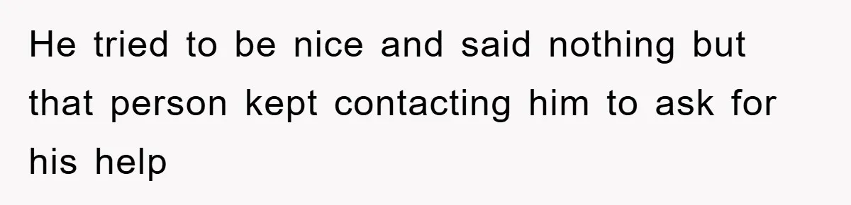 He tried to be nice and said nothing but that person kept contacting him to ask for his help