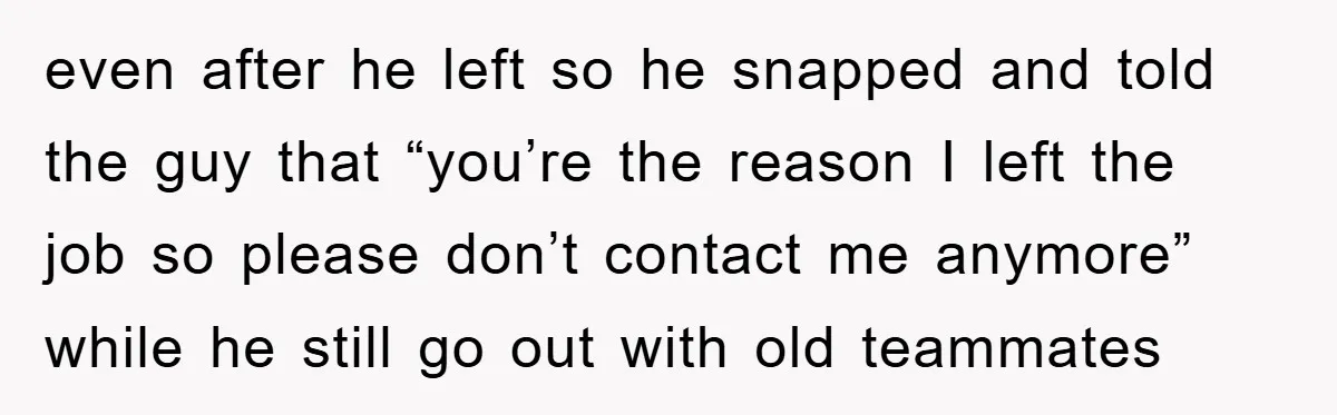 even after he left so he snapped and told the guy that “you’re the reason I left the job so please don’t contact me anymore” while he still go out...