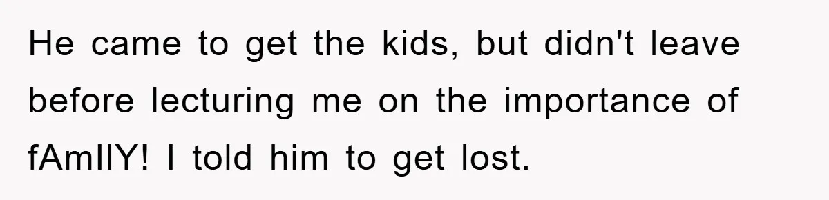 He came to get the kids, but didn't leave before lecturing me on the importance of fAmIlY! I told him to get lost.