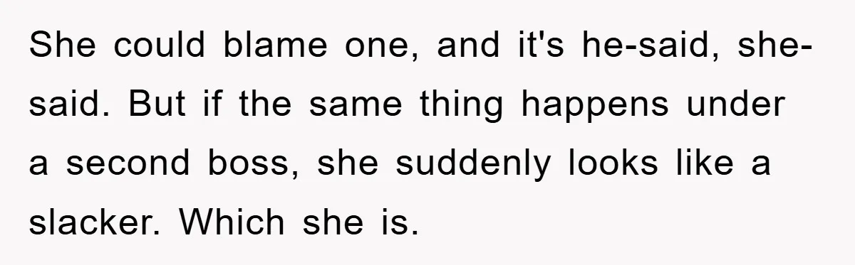 She could blame one, and it's he-said, she-said. But if the same thing happens under a second boss, she suddenly looks like a slacker. Which she is.
