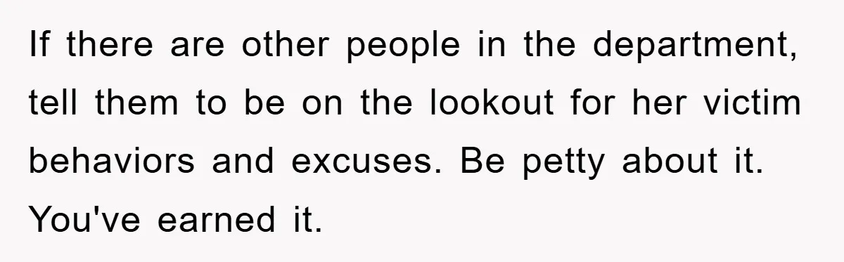 If there are other people in the department, tell them to be on the lookout for her victim behaviors and excuses. Be petty about it. You've earned it.