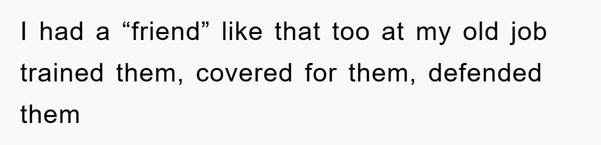 I had a “friend” like that too at my old job trained them, covered for them, defended them