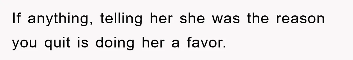 If anything, telling her she was the reason you quit is doing her a favor.