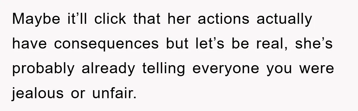 Maybe it’ll click that her actions actually have consequences but let’s be real, she’s probably already telling everyone you were jealous or unfair.