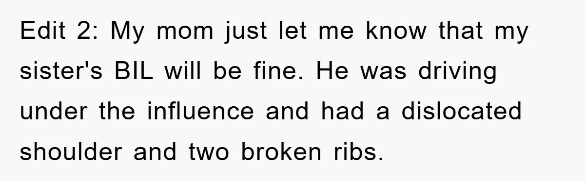 Edit 2: My mom just let me know that my sister's BIL will be fine. He was driving under the influence and had a dislocated shoulder and two broken ribs.