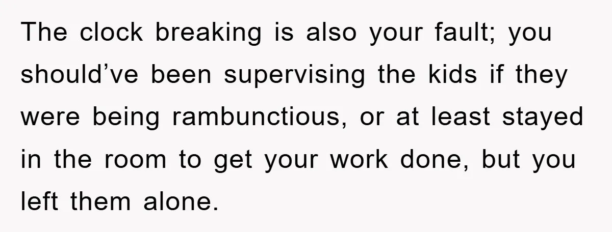 The clock breaking is also your fault; you should’ve been supervising the kids if they were being rambunctious, or at least stayed in the room to get your work done,...
