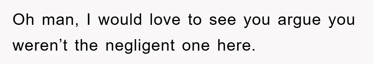 Oh man, I would love to see you argue you weren’t the negligent one here.