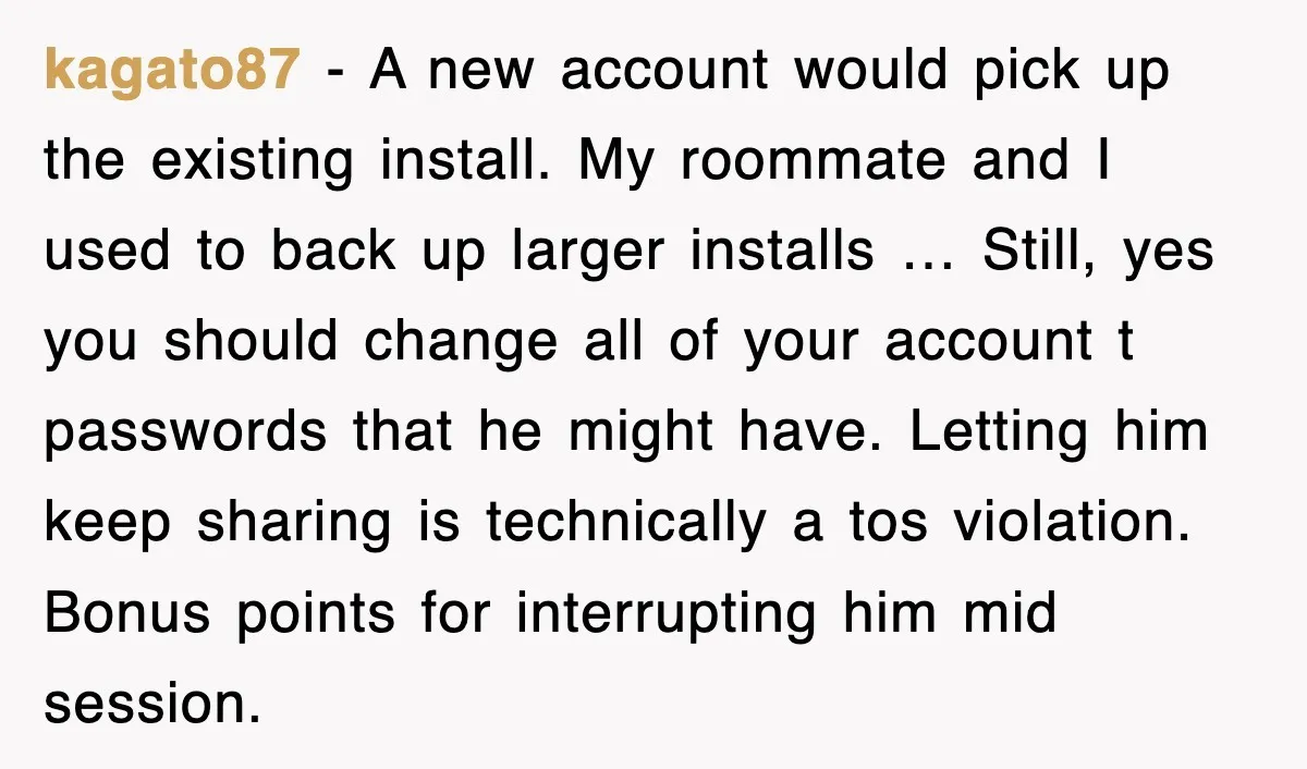 kagato87 - A new account would pick up the existing install. My roommate and I used to back up larger installs … Still, yes you should change all of your...