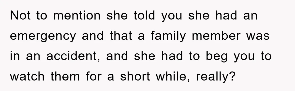 Not to mention she told you she had an emergency and that a family member was in an accident, and she had to beg you to watch them for a...